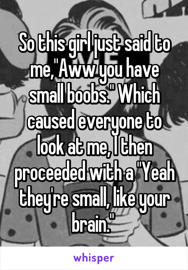 So this girl just said to me,"Aww you have small boobs." Which caused everyone to look at me, I then proceeded with a "Yeah they're small, like your brain." 