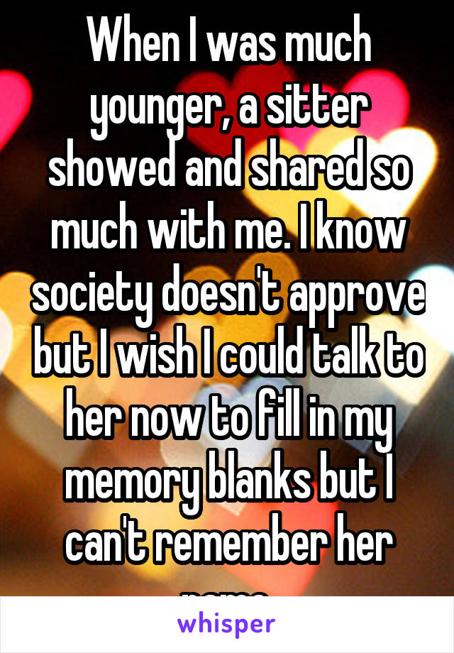 When I was much younger, a sitter showed and shared so much with me. I know society doesn't approve but I wish I could talk to her now to fill in my memory blanks but I can't remember her name.