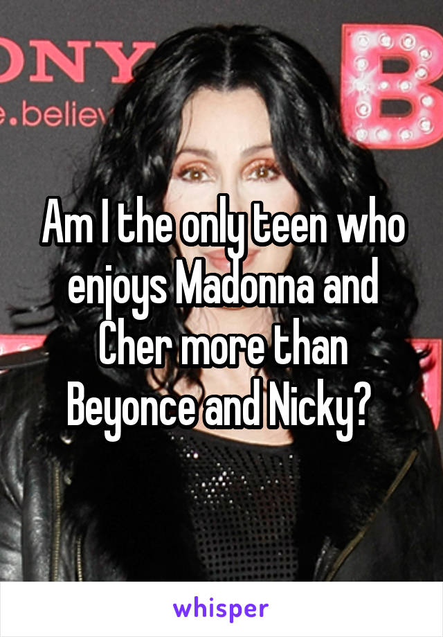 Am I the only teen who enjoys Madonna and Cher more than Beyonce and Nicky? 