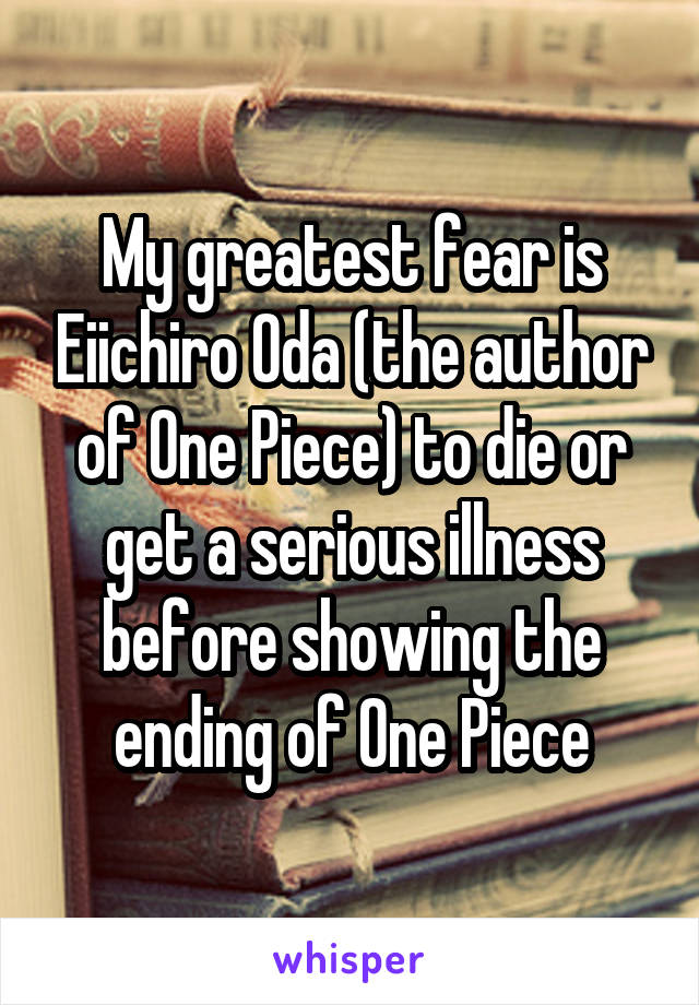 My greatest fear is Eiichiro Oda (the author of One Piece) to die or get a serious illness before showing the ending of One Piece