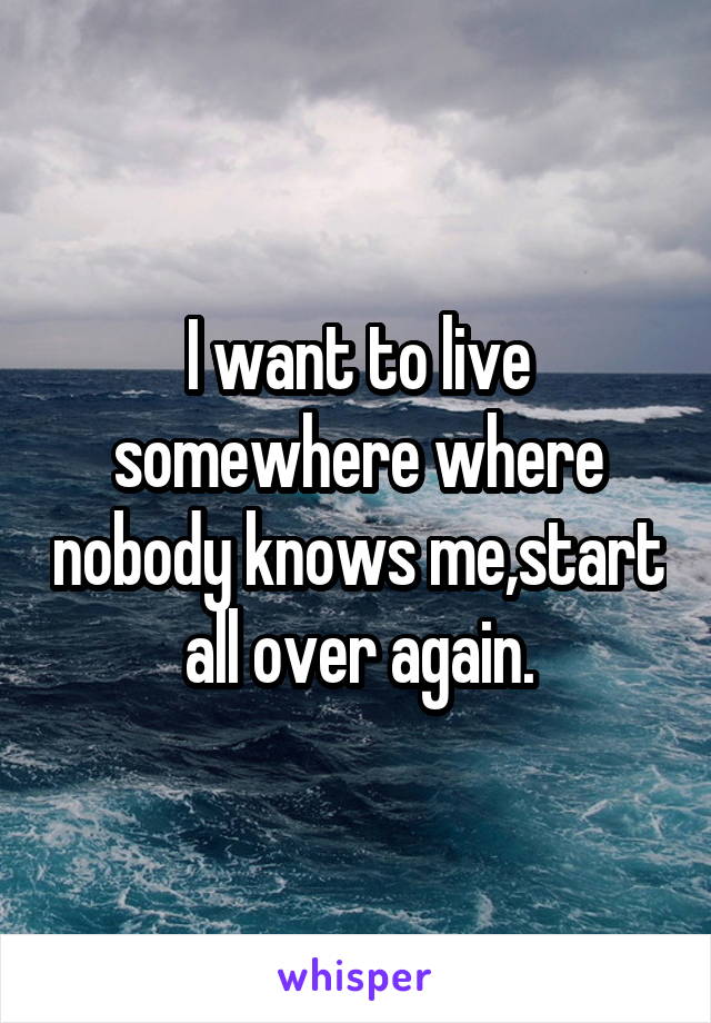 I want to live somewhere where nobody knows me,start all over again.