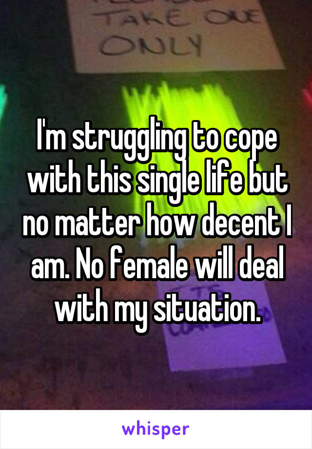 I'm struggling to cope with this single life but no matter how decent I am. No female will deal with my situation.