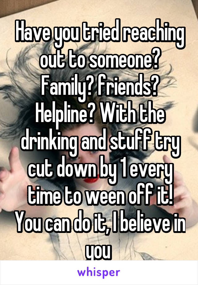 Have you tried reaching out to someone? Family? friends? Helpline? With the drinking and stuff try cut down by 1 every time to ween off it! You can do it, I believe in you 