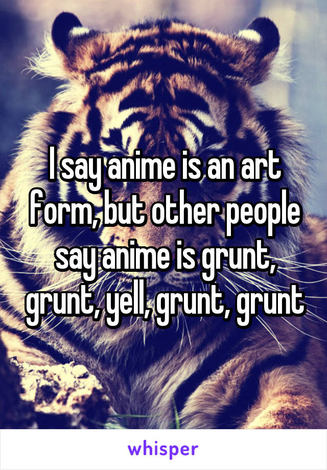 I say anime is an art form, but other people say anime is grunt, grunt, yell, grunt, grunt