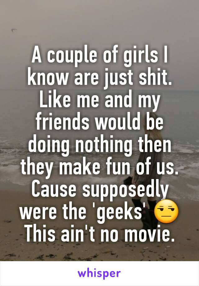 A couple of girls I know are just shit. Like me and my friends would be doing nothing then they make fun of us. Cause supposedly were the 'geeks' 😒
This ain't no movie.