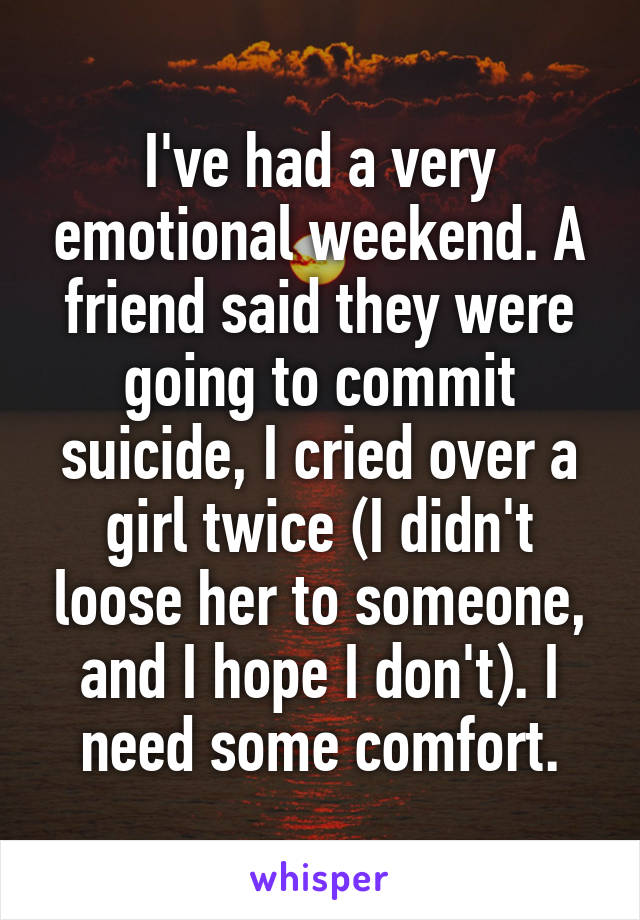 I've had a very emotional weekend. A friend said they were going to commit suicide, I cried over a girl twice (I didn't loose her to someone, and I hope I don't). I need some comfort.