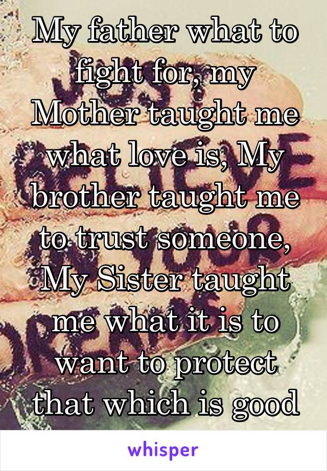 My father what to fight for, my Mother taught me what love is, My brother taught me to trust someone, My Sister taught me what it is to want to protect that which is good and precious.