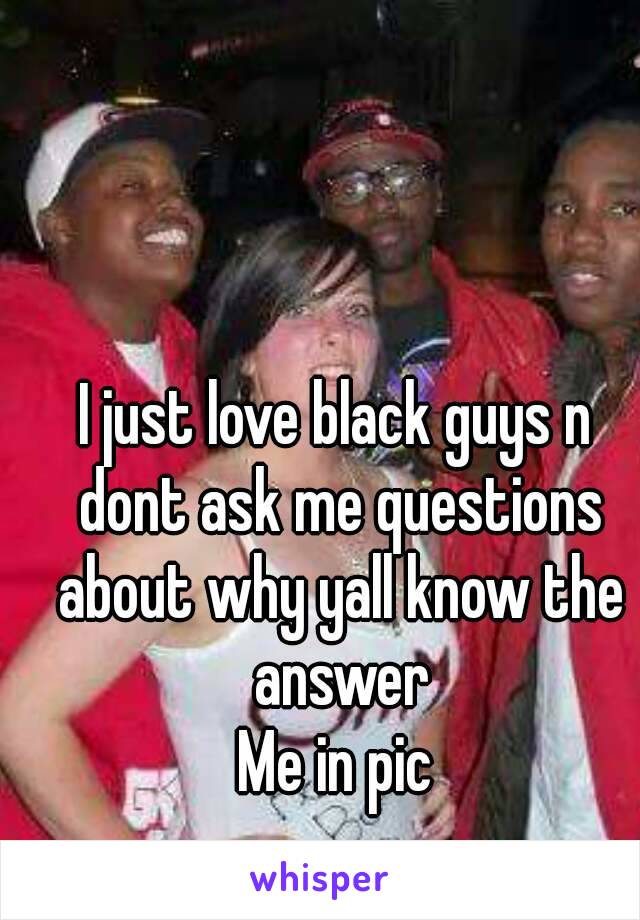 I just love black guys n dont ask me questions about why yall know the answer
Me in pic