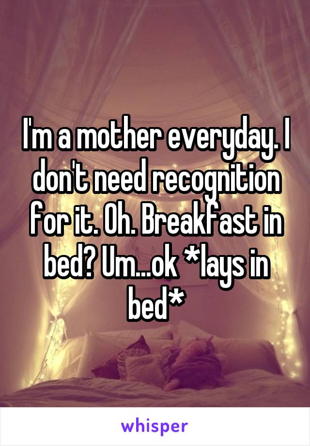 I'm a mother everyday. I don't need recognition for it. Oh. Breakfast in bed? Um...ok *lays in bed*