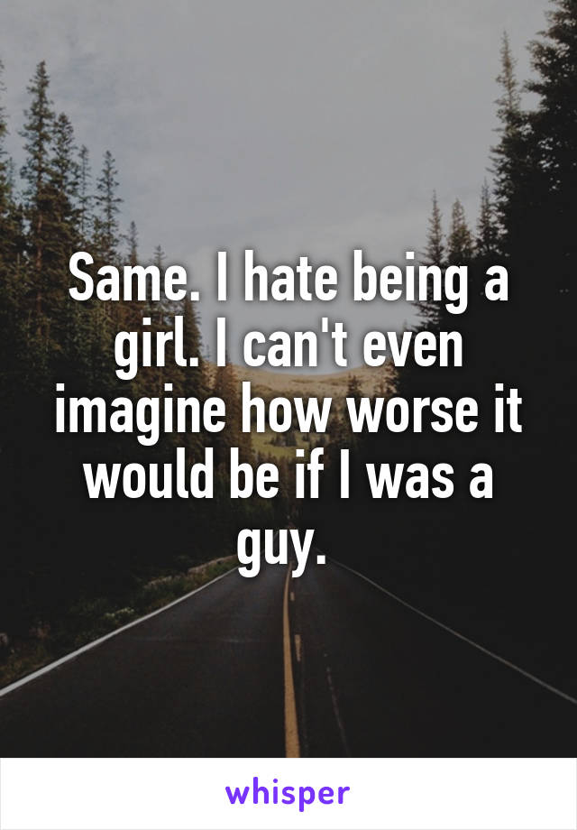 Same. I hate being a girl. I can't even imagine how worse it would be if I was a guy. 