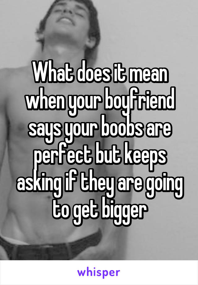 What does it mean when your boyfriend says your boobs are perfect but keeps asking if they are going to get bigger