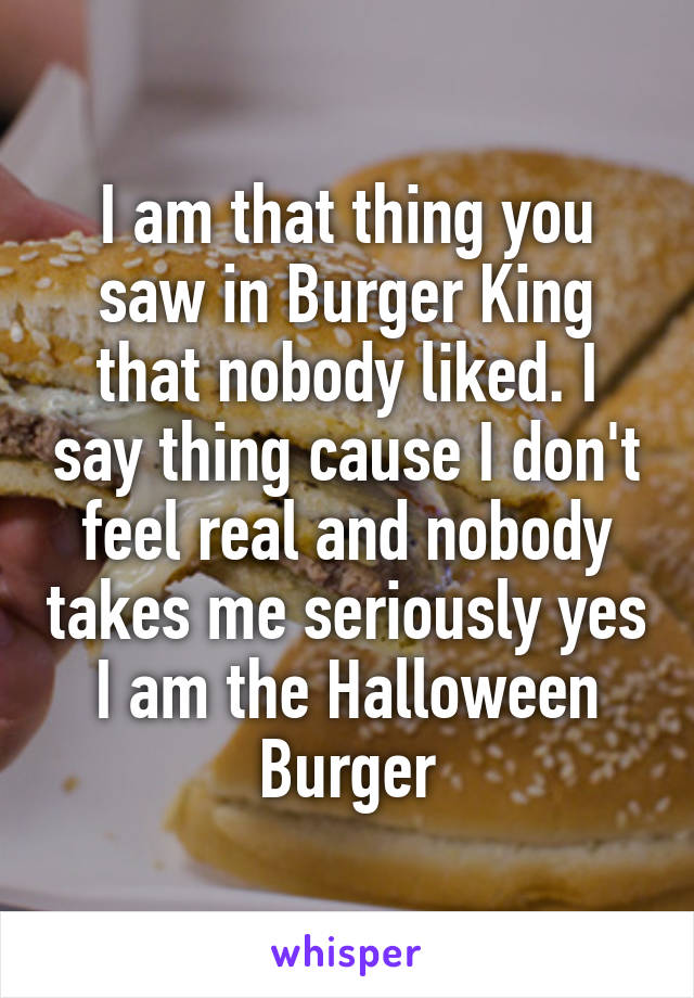 I am that thing you saw in Burger King that nobody liked. I say thing cause I don't feel real and nobody takes me seriously yes I am the Halloween Burger