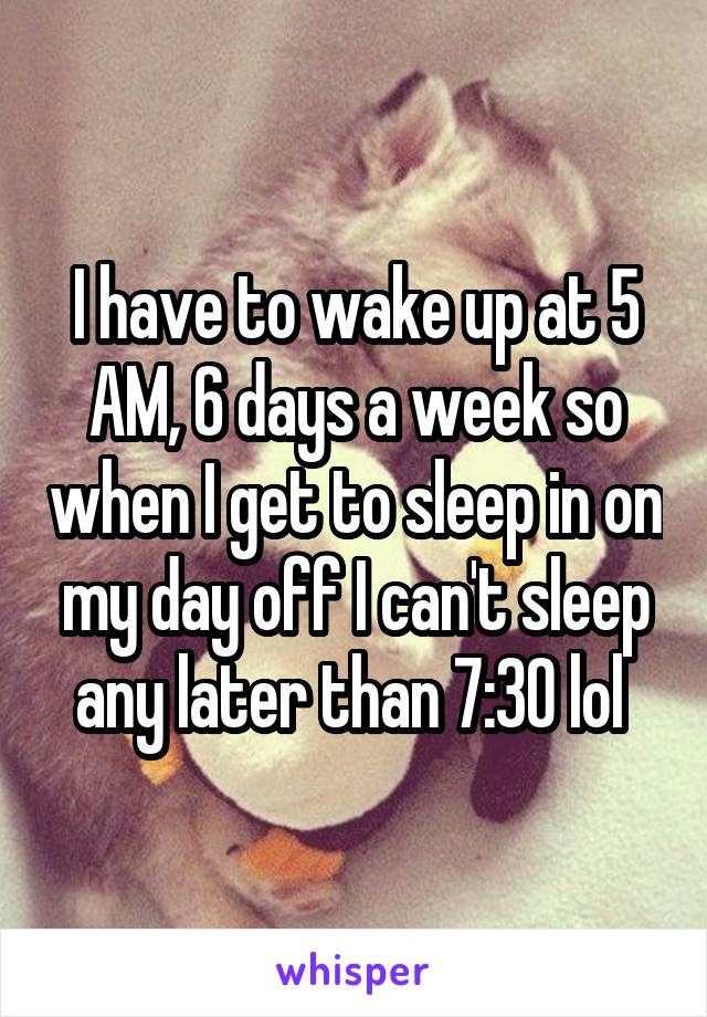 I have to wake up at 5 AM, 6 days a week so when I get to sleep in on my day off I can't sleep any later than 7:30 lol 