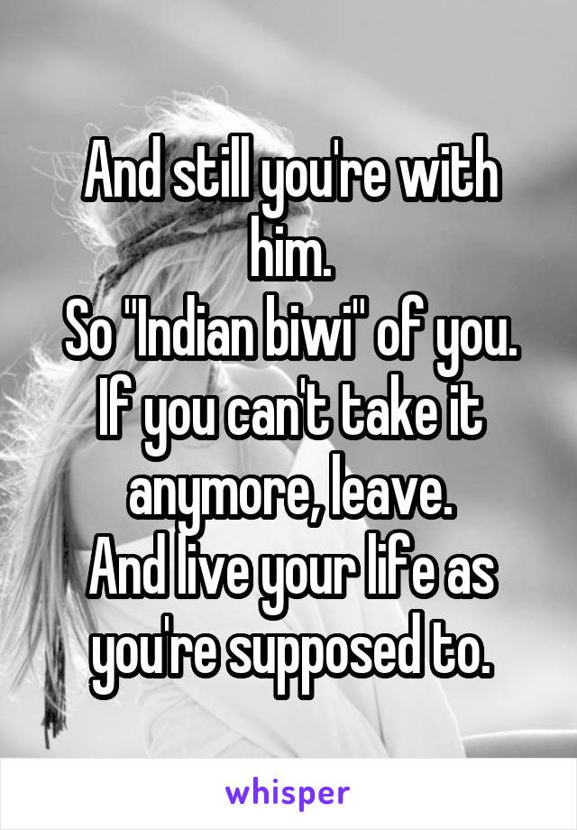 And still you're with him.
So "Indian biwi" of you.
If you can't take it anymore, leave.
And live your life as you're supposed to.