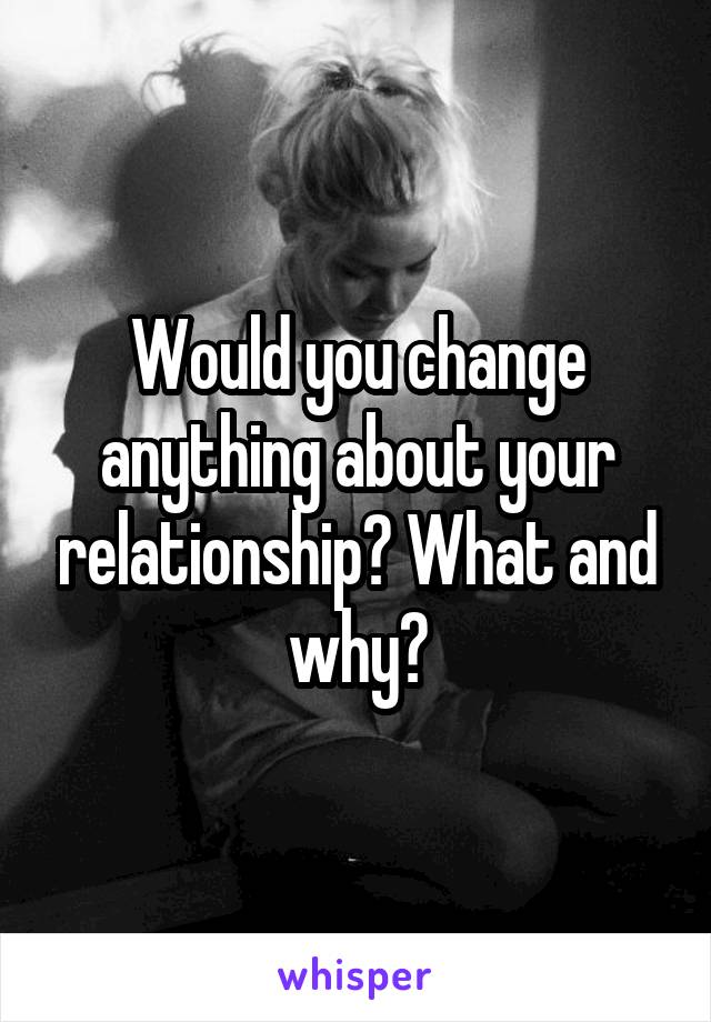 Would you change anything about your relationship? What and why?