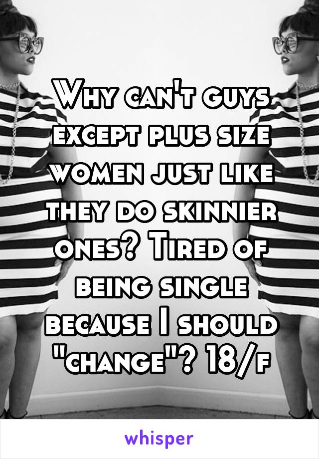 Why can't guys except plus size women just like they do skinnier ones? Tired of being single because I should "change"? 18/f