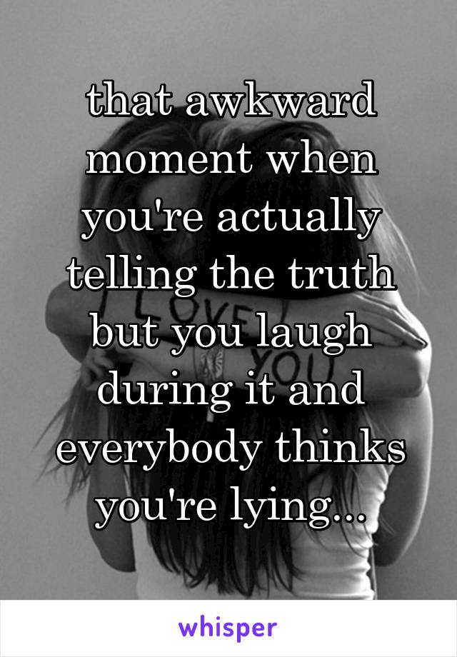 that awkward moment when you're actually telling the truth but you laugh during it and everybody thinks you're lying...
