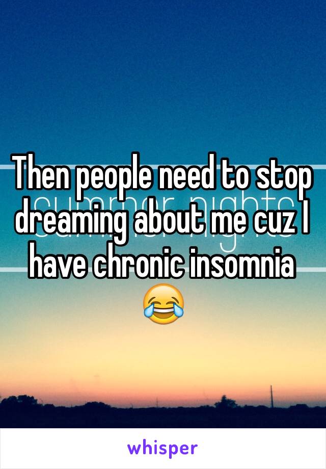 Then people need to stop dreaming about me cuz I have chronic insomnia 😂