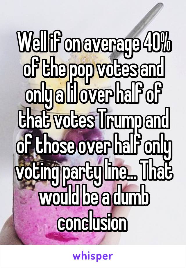 Well if on average 40% of the pop votes and only a lil over half of that votes Trump and of those over half only voting party line... That would be a dumb conclusion 