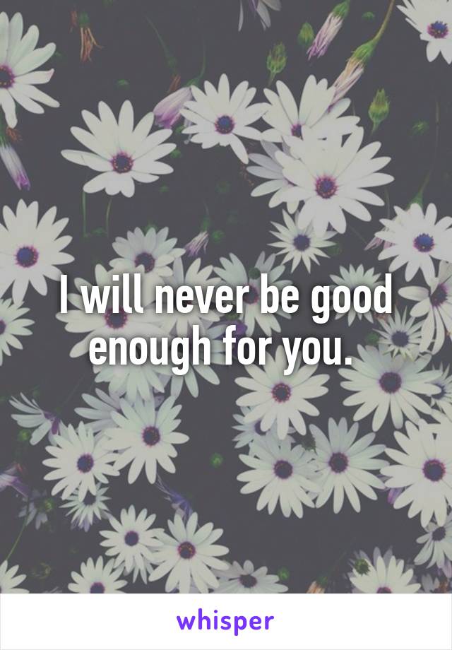 I will never be good enough for you. 