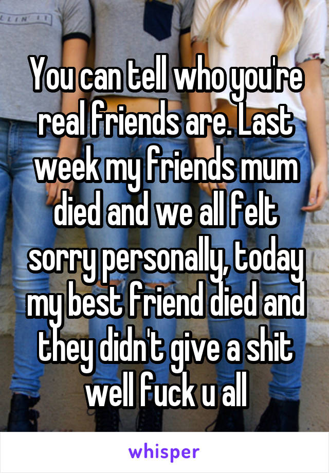 You can tell who you're real friends are. Last week my friends mum died and we all felt sorry personally, today my best friend died and they didn't give a shit well fuck u all