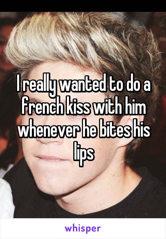 I really wanted to do a french kiss with him whenever he bites his lips