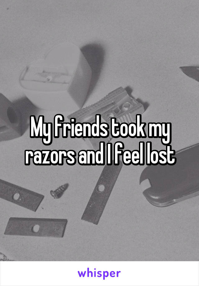 My friends took my razors and I feel lost