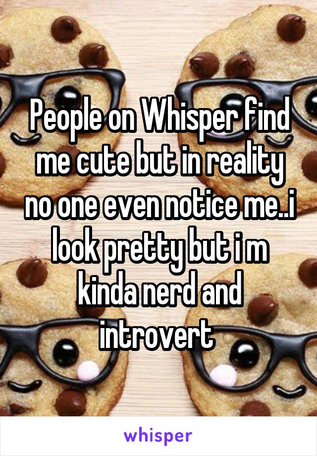 People on Whisper find me cute but in reality no one even notice me..i look pretty but i m kinda nerd and introvert 