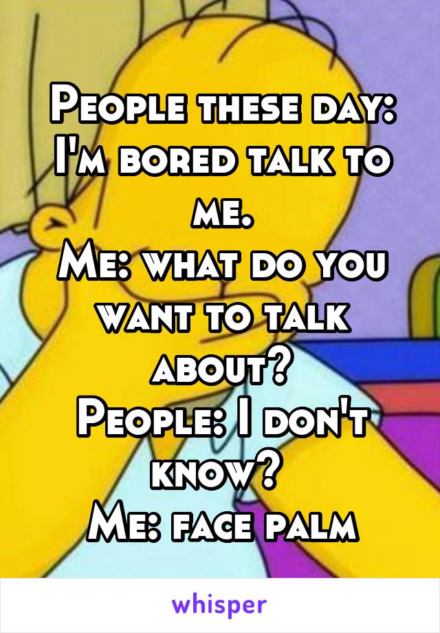 People these day:
I'm bored talk to me.
Me: what do you want to talk about?
People: I don't know? 
Me: face palm