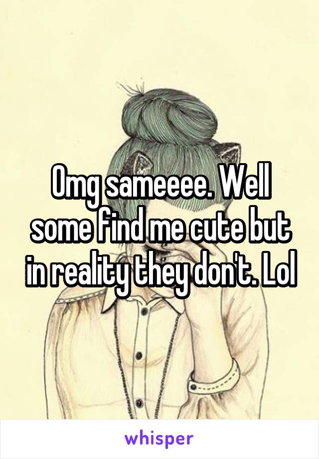 Omg sameeee. Well some find me cute but in reality they don't. Lol