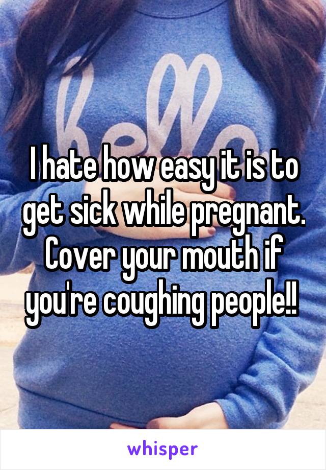 I hate how easy it is to get sick while pregnant. Cover your mouth if you're coughing people!! 