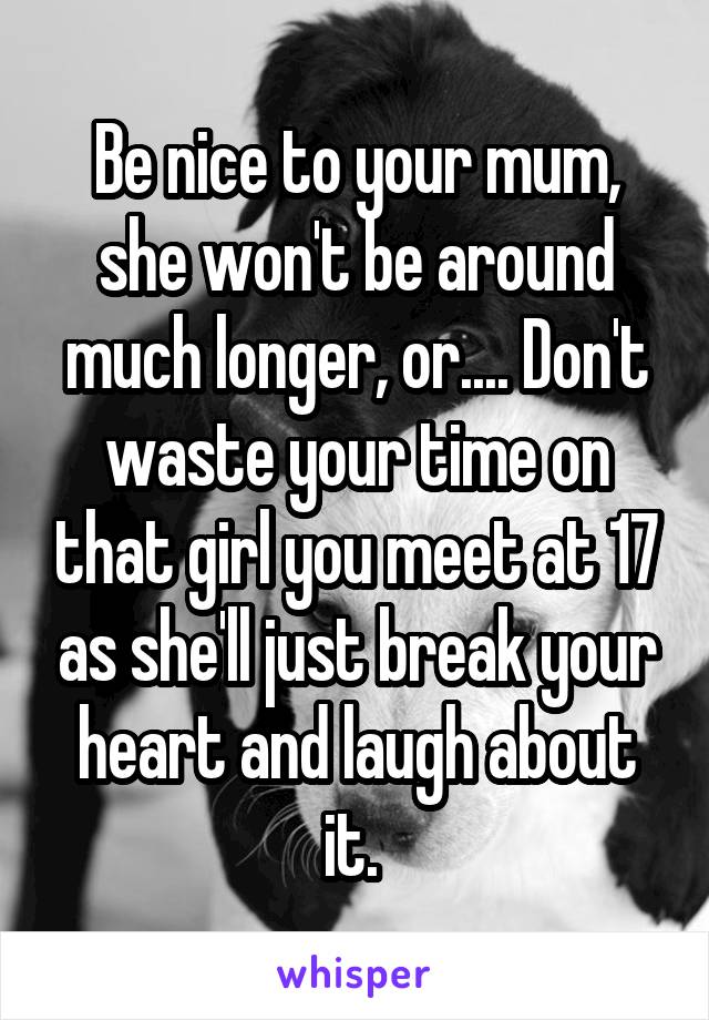 Be nice to your mum, she won't be around much longer, or.... Don't waste your time on that girl you meet at 17 as she'll just break your heart and laugh about it. 