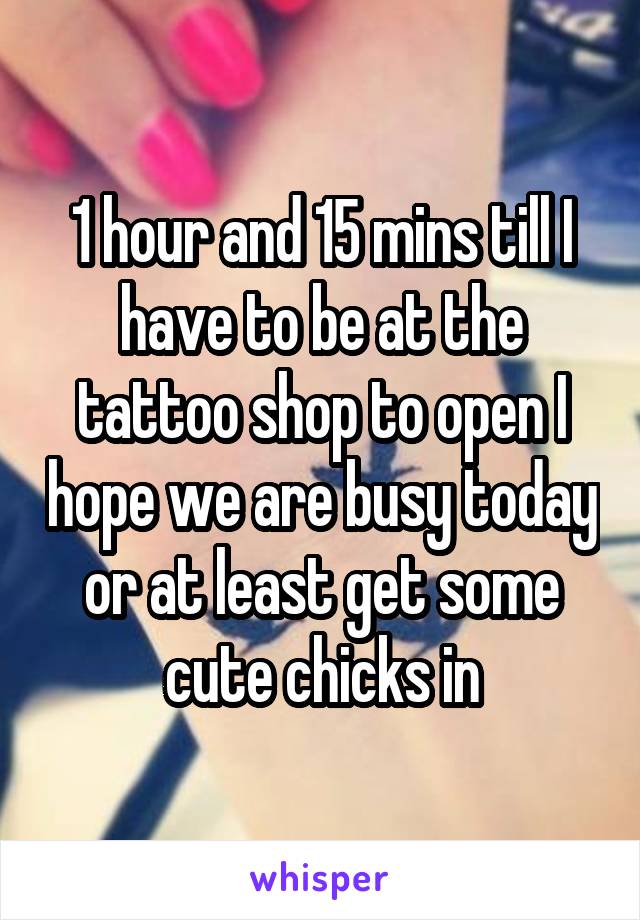 1 hour and 15 mins till I have to be at the tattoo shop to open I hope we are busy today or at least get some cute chicks in