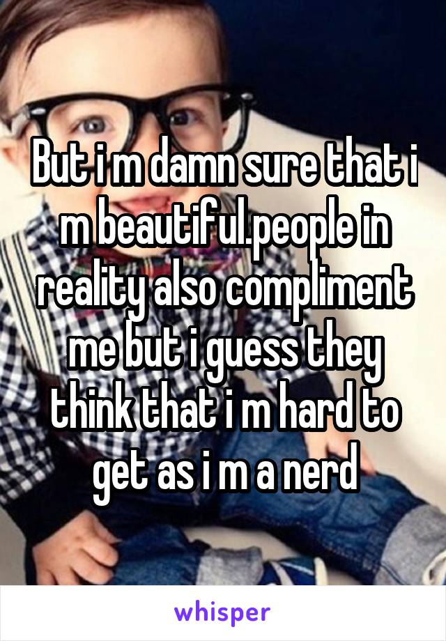 But i m damn sure that i m beautiful.people in reality also compliment me but i guess they think that i m hard to get as i m a nerd