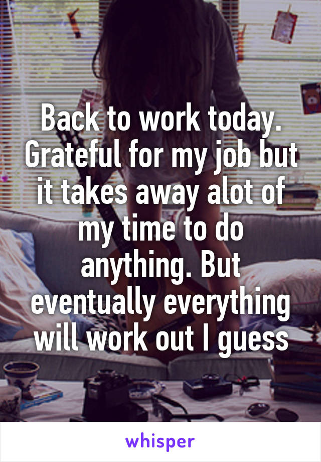 Back to work today. Grateful for my job but it takes away alot of my time to do anything. But eventually everything will work out I guess