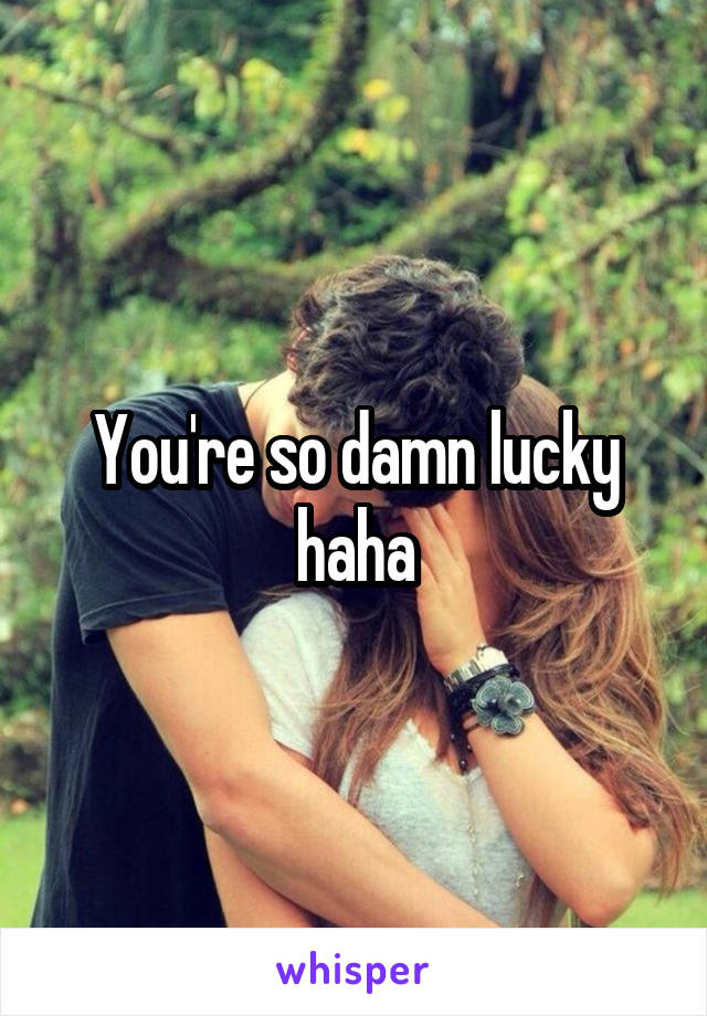 You're so damn lucky haha