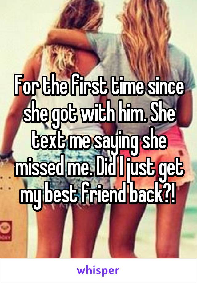 For the first time since she got with him. She text me saying she missed me. Did I just get my best friend back?! 