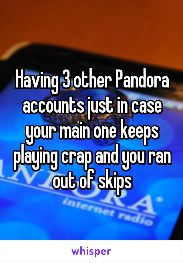 Having 3 other Pandora accounts just in case your main one keeps playing crap and you ran out of skips