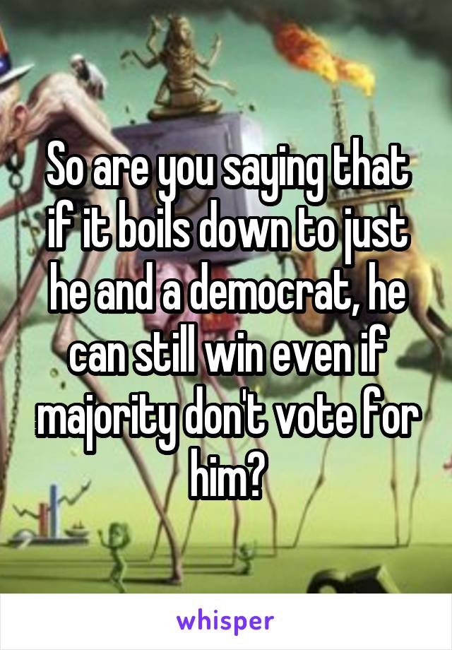 So are you saying that if it boils down to just he and a democrat, he can still win even if majority don't vote for him?