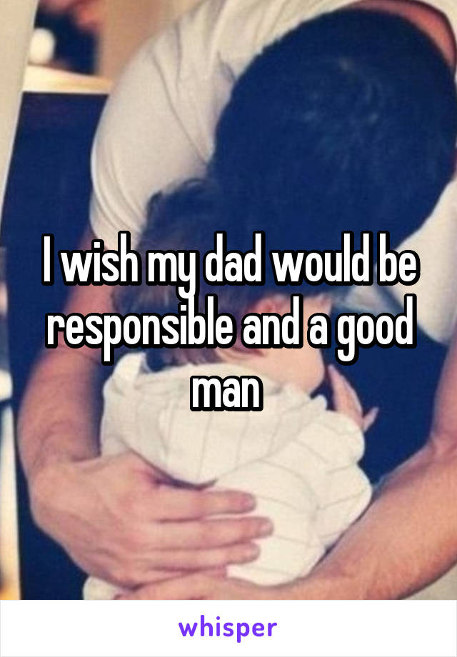 I wish my dad would be responsible and a good man 