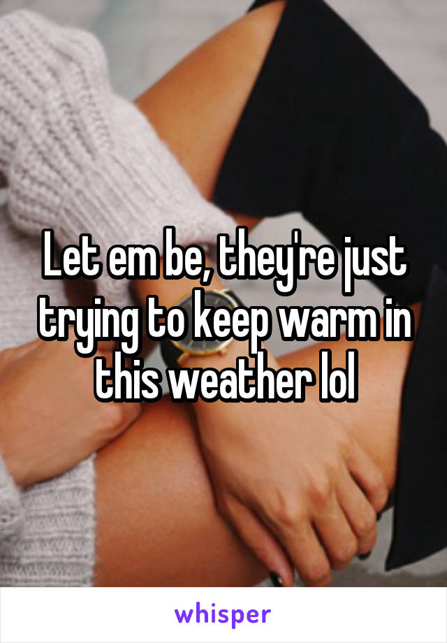 Let em be, they're just trying to keep warm in this weather lol