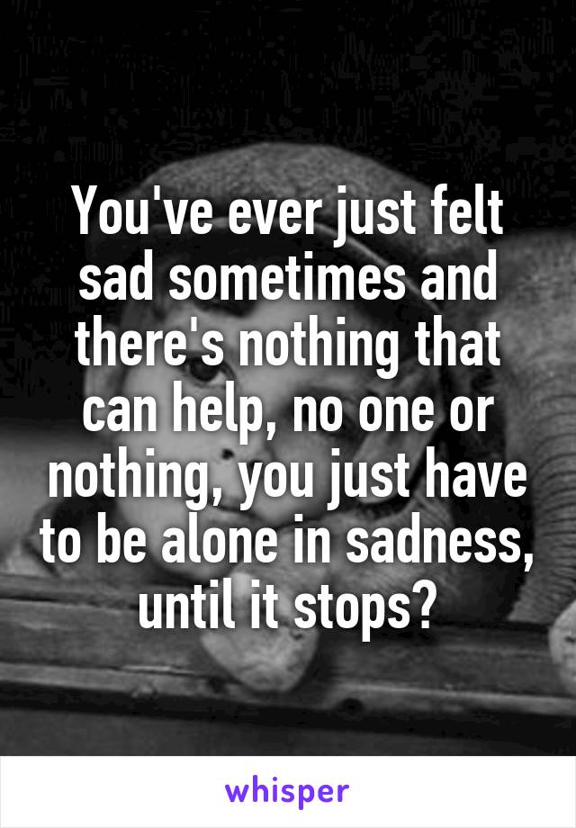 You've ever just felt sad sometimes and there's nothing that can help, no one or nothing, you just have to be alone in sadness, until it stops?