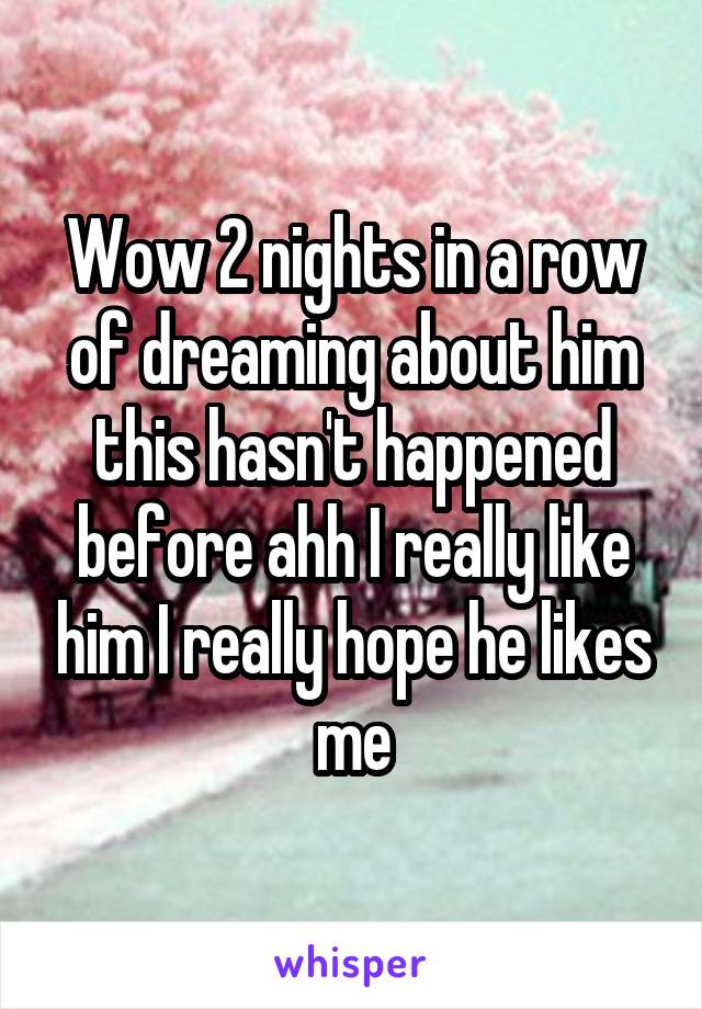 Wow 2 nights in a row of dreaming about him this hasn't happened before ahh I really like him I really hope he likes me