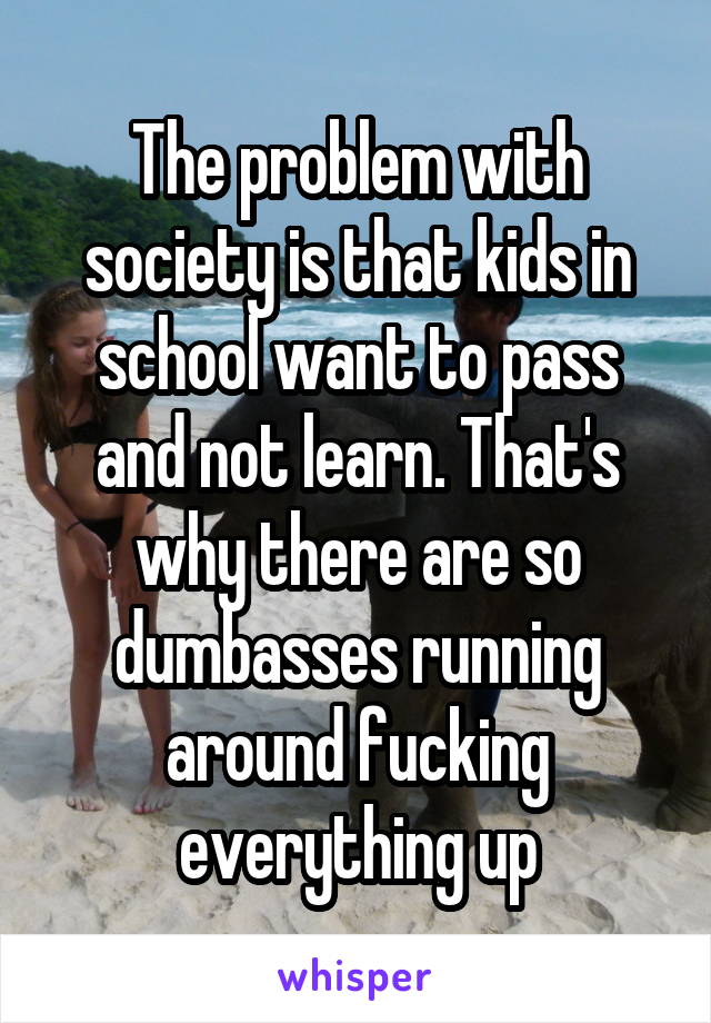 The problem with society is that kids in school want to pass and not learn. That's why there are so dumbasses running around fucking everything up