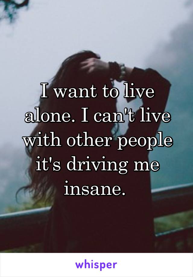 I want to live alone. I can't live with other people it's driving me insane. 