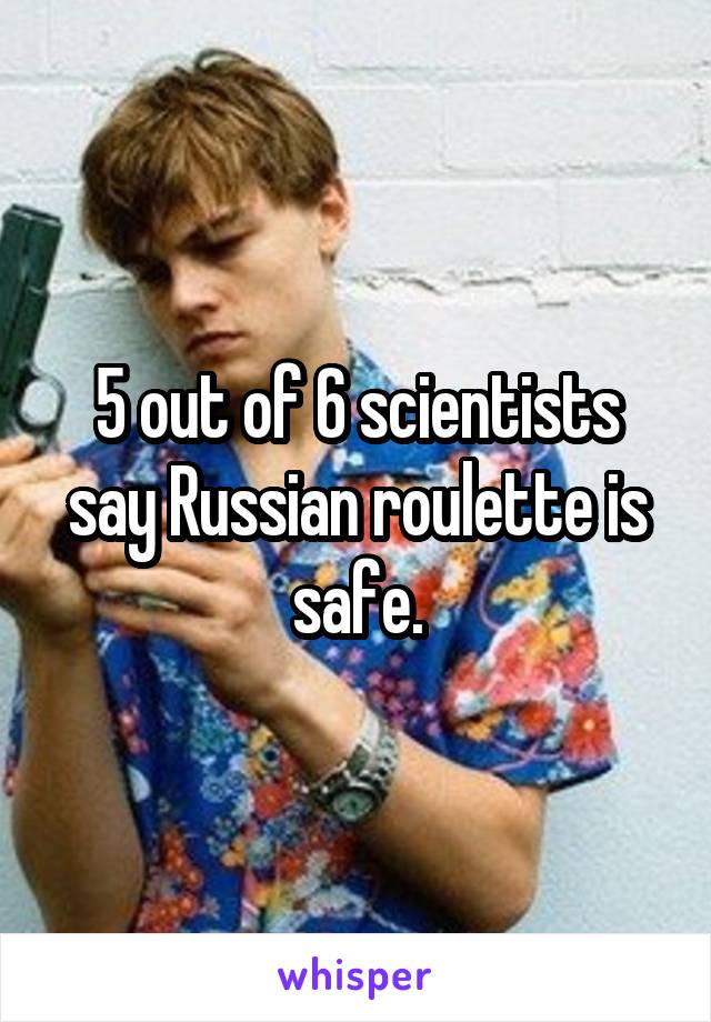 5 out of 6 scientists say Russian roulette is safe.