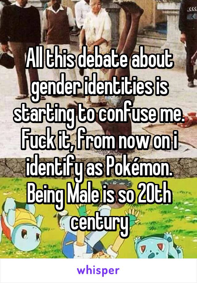 All this debate about gender identities is starting to confuse me. Fuck it, from now on i identify as Pokémon. Being Male is so 20th century