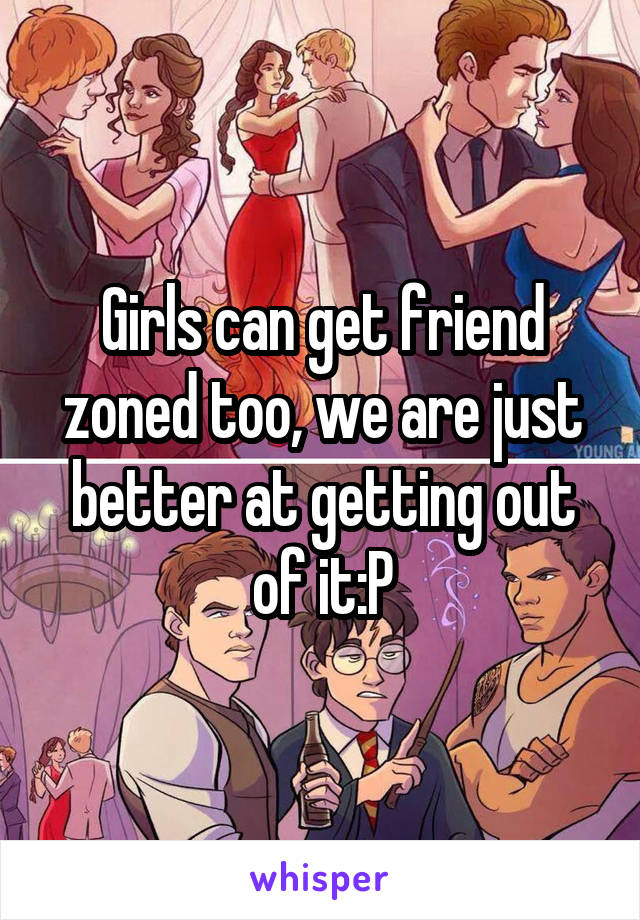 Girls can get friend zoned too, we are just better at getting out of it:P