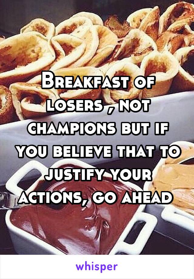 Breakfast of losers , not champions but if you believe that to justify your actions, go ahead 