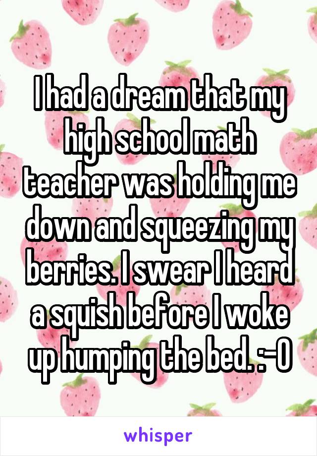 I had a dream that my high school math teacher was holding me down and squeezing my berries. I swear I heard a squish before I woke up humping the bed. :-0